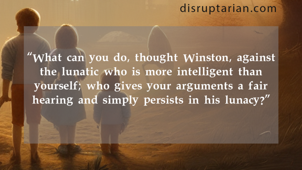 "What can you do, thought Winston, against the lunatic who is more intelligent than yourself; who gives your arguments a fair hearing and simply persists in his lunacy?"