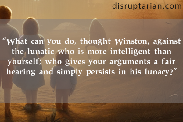 "What can you do, thought Winston, against the lunatic who is more intelligent than yourself; who gives your arguments a fair hearing and simply persists in his lunacy?"